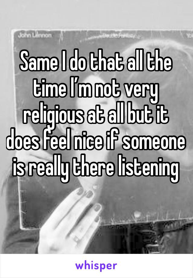 Same I do that all the time I’m not very religious at all but it does feel nice if someone is really there listening