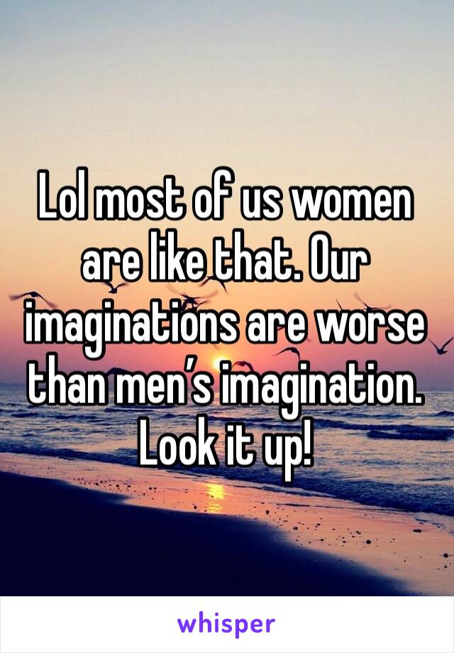 Lol most of us women are like that. Our imaginations are worse than men’s imagination. Look it up! 