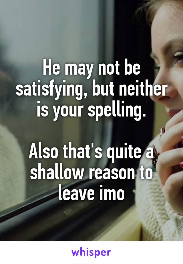 He may not be satisfying, but neither is your spelling.

Also that's quite a shallow reason to leave imo