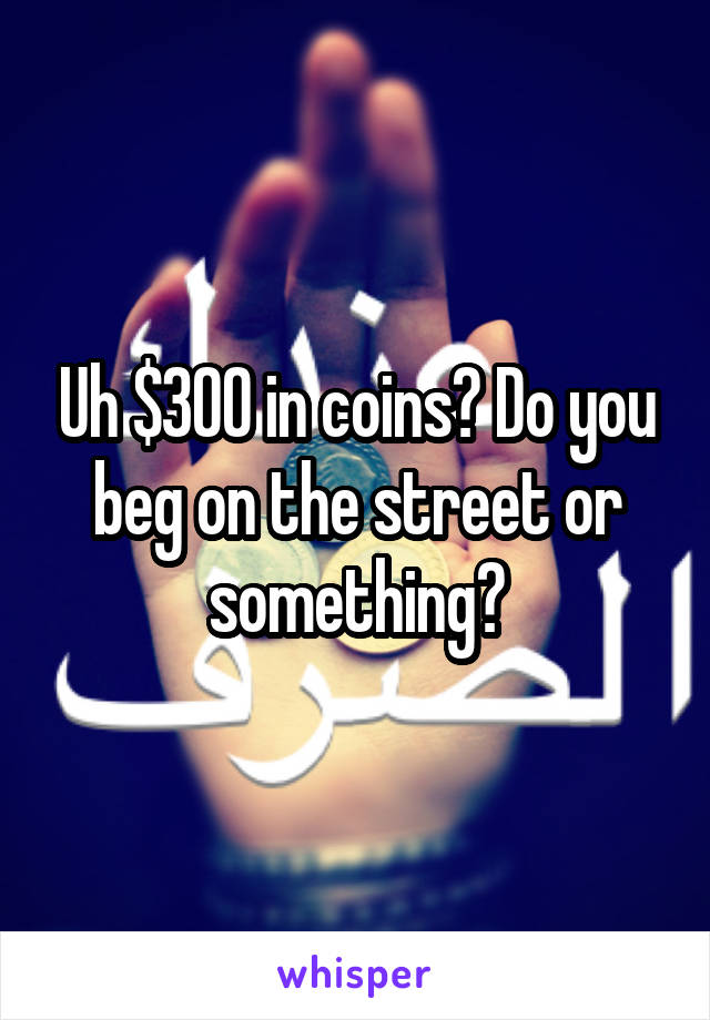 Uh $300 in coins? Do you beg on the street or something?