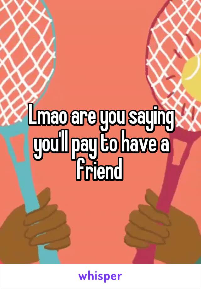 Lmao are you saying you'll pay to have a friend 