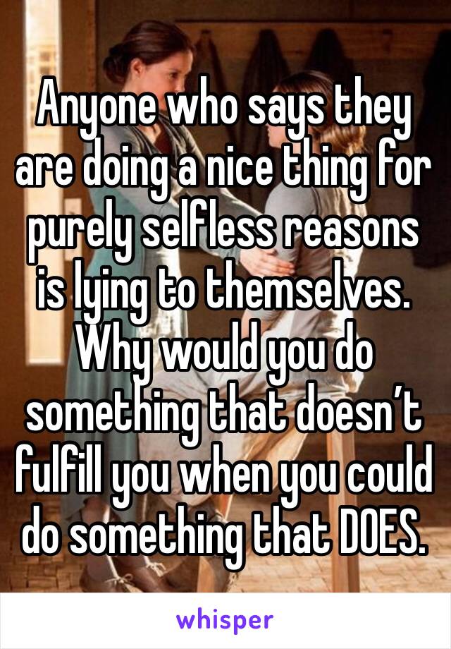 Anyone who says they are doing a nice thing for purely selfless reasons is lying to themselves.  Why would you do something that doesn’t fulfill you when you could do something that DOES. 