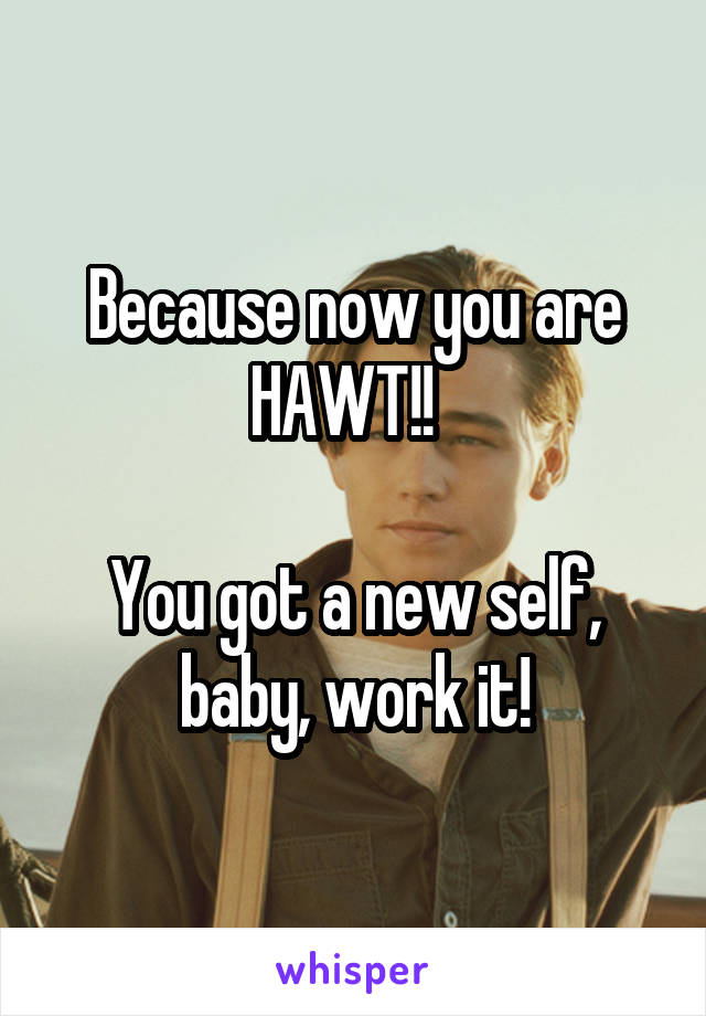 Because now you are HAWT!!  

You got a new self, baby, work it!