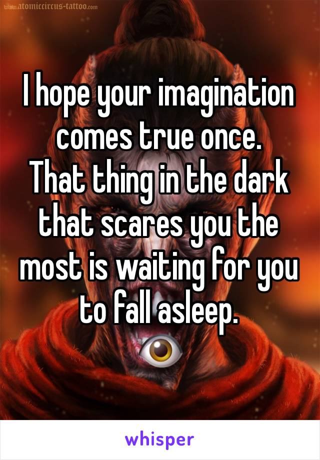 I hope your imagination comes true once.
That thing in the dark that scares you the most is waiting for you to fall asleep. 
👁