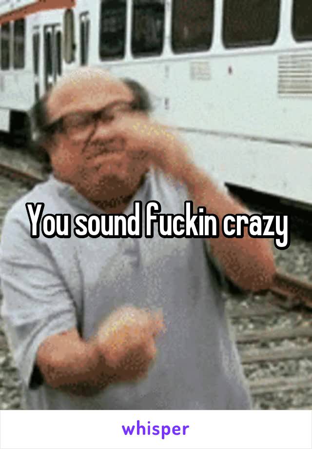 You sound fuckin crazy