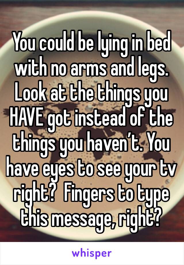 You could be lying in bed with no arms and legs. Look at the things you HAVE got instead of the things you haven’t. You have eyes to see your tv right?  Fingers to type this message, right?