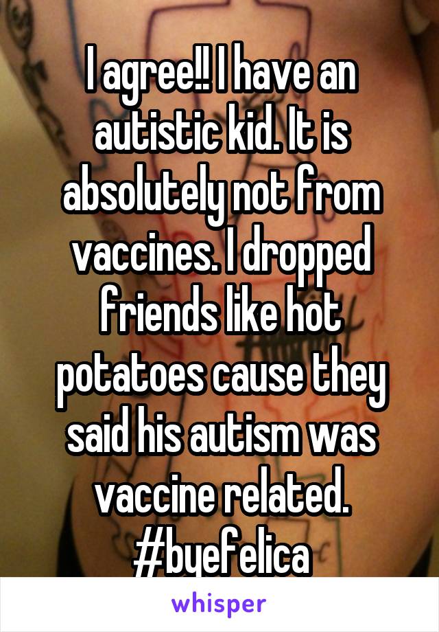 I agree!! I have an autistic kid. It is absolutely not from vaccines. I dropped friends like hot potatoes cause they said his autism was vaccine related. #byefelica