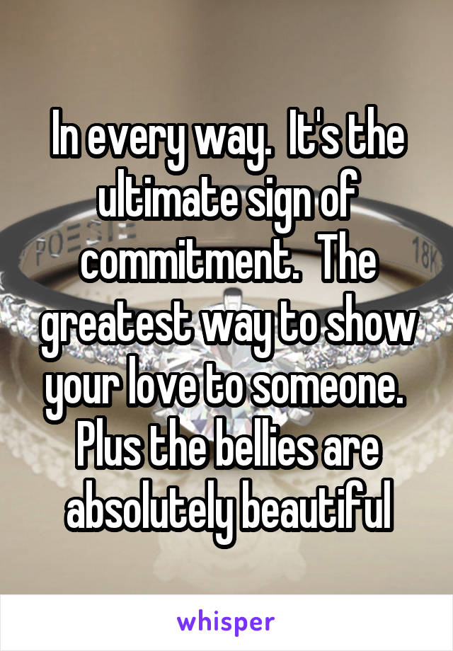 In every way.  It's the ultimate sign of commitment.  The greatest way to show your love to someone.  Plus the bellies are absolutely beautiful
