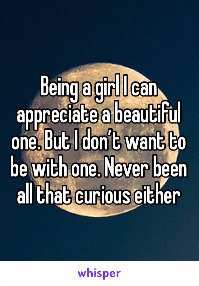 Being a girl I can appreciate a beautiful one. But I don’t want to be with one. Never been all that curious either