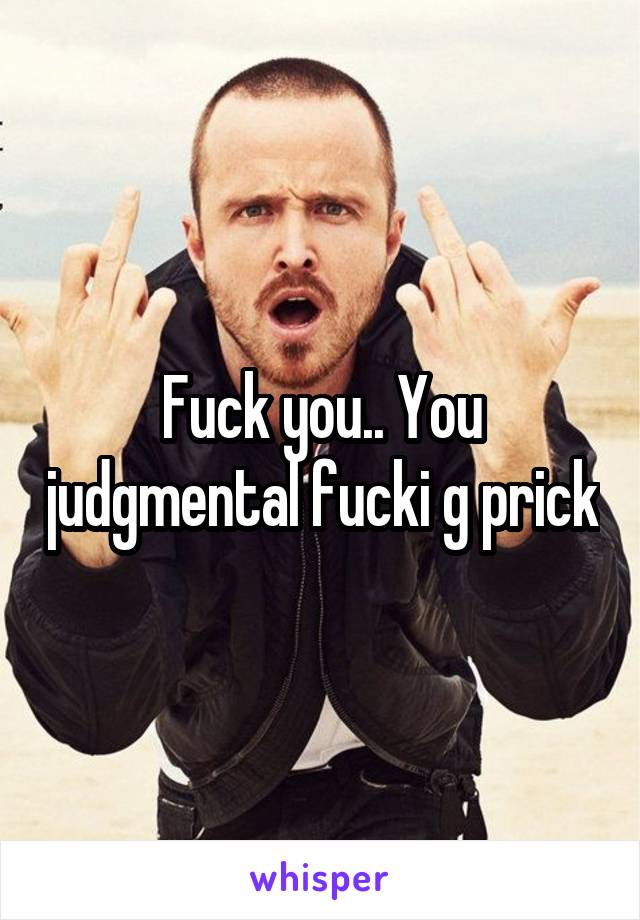 Fuck you.. You judgmental fucki g prick