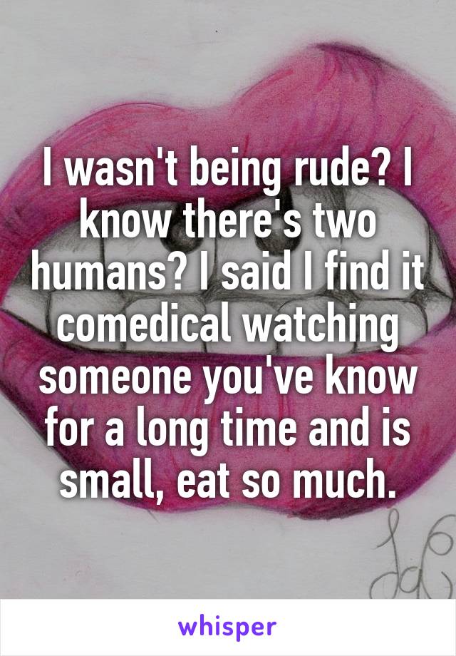 I wasn't being rude? I know there's two humans? I said I find it comedical watching someone you've know for a long time and is small, eat so much.