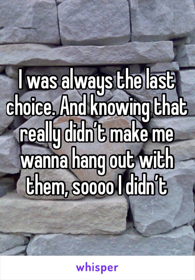 I was always the last choice. And knowing that really didn’t make me wanna hang out with them, soooo I didn’t 