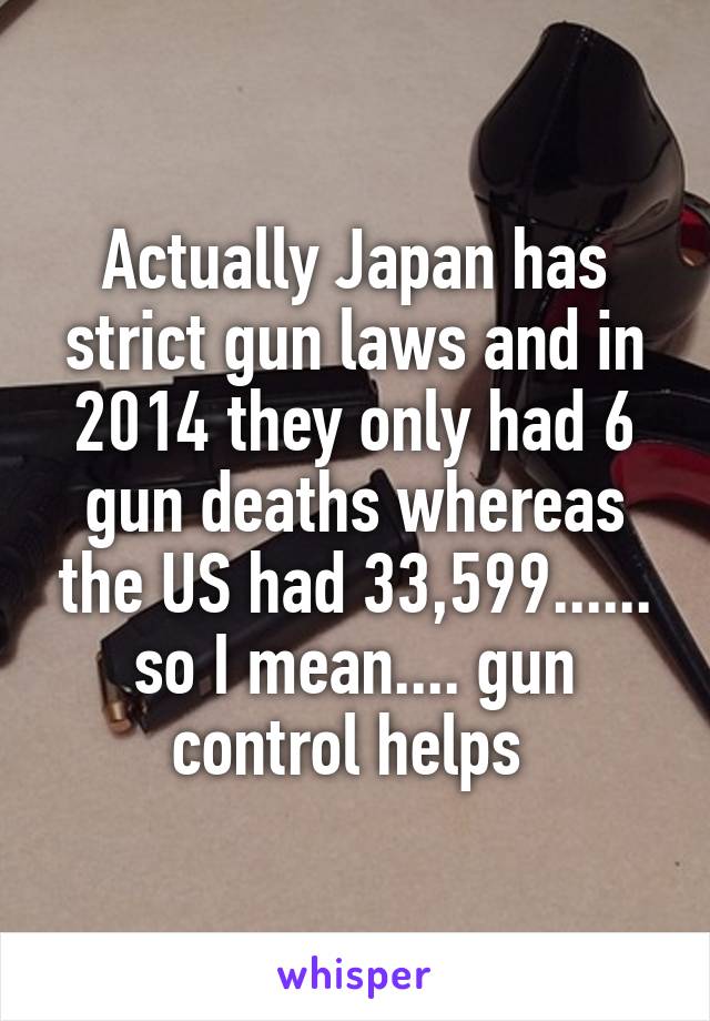 Actually Japan has strict gun laws and in 2014 they only had 6 gun deaths whereas the US had 33,599...... so I mean.... gun control helps 