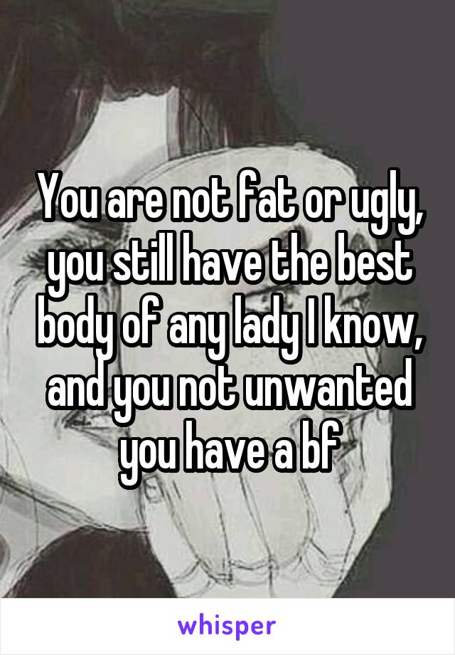 You are not fat or ugly, you still have the best body of any lady I know, and you not unwanted you have a bf