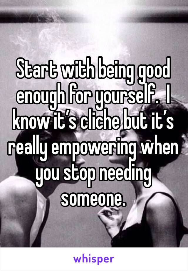 Start with being good enough for yourself.  I know it’s cliche but it’s really empowering when you stop needing someone.  
