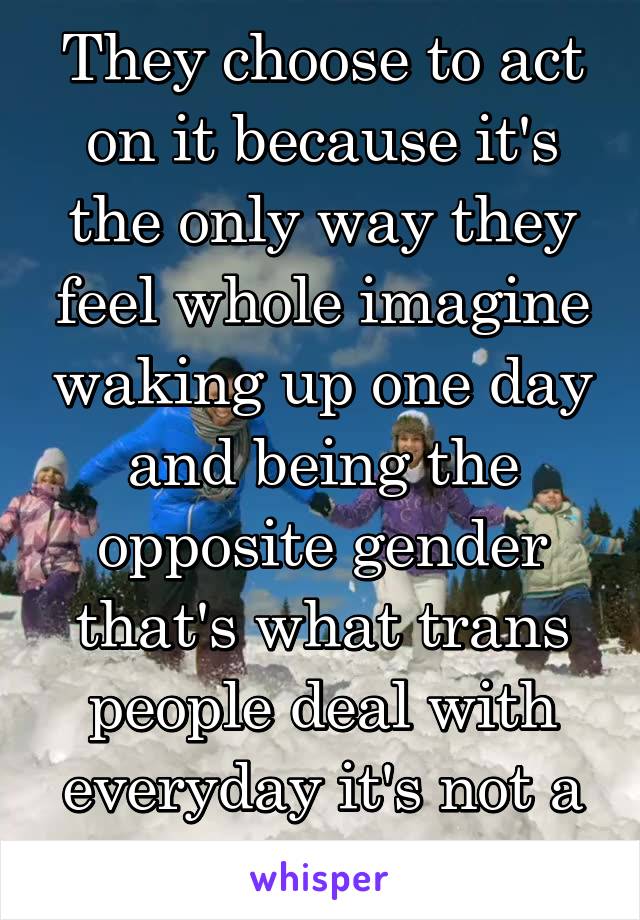 They choose to act on it because it's the only way they feel whole imagine waking up one day and being the opposite gender that's what trans people deal with everyday it's not a choice