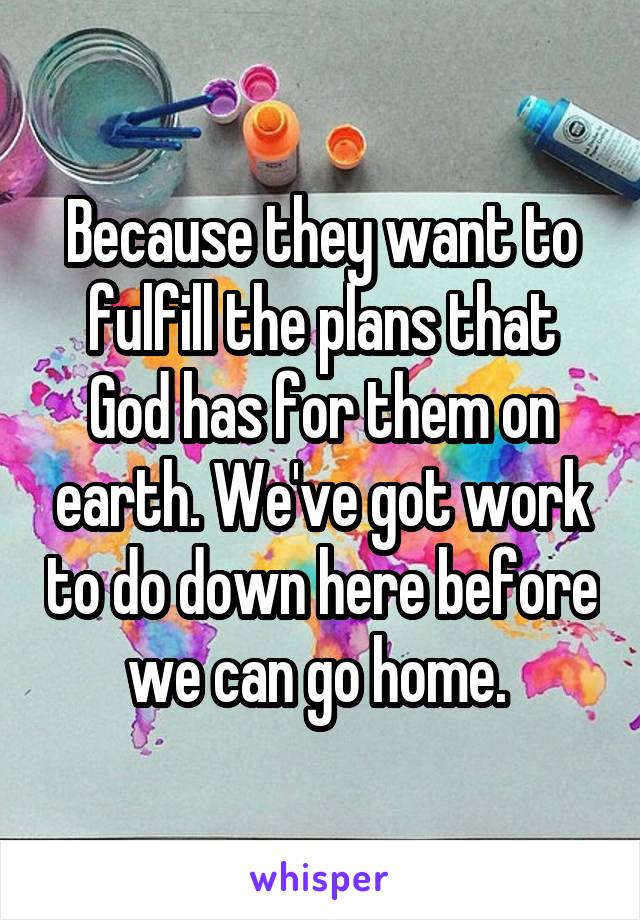Because they want to fulfill the plans that God has for them on earth. We've got work to do down here before we can go home. 