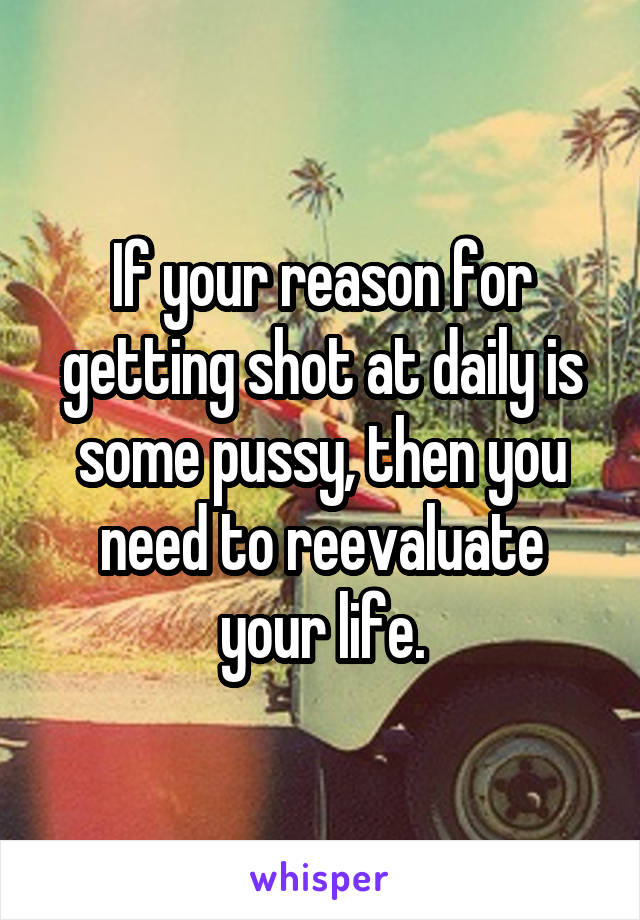 If your reason for getting shot at daily is some pussy, then you need to reevaluate your life.
