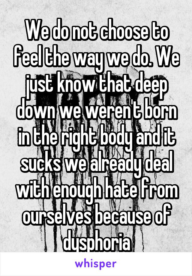 We do not choose to feel the way we do. We just know that deep down we weren't born in the right body and it sucks we already deal with enough hate from ourselves because of dysphoria