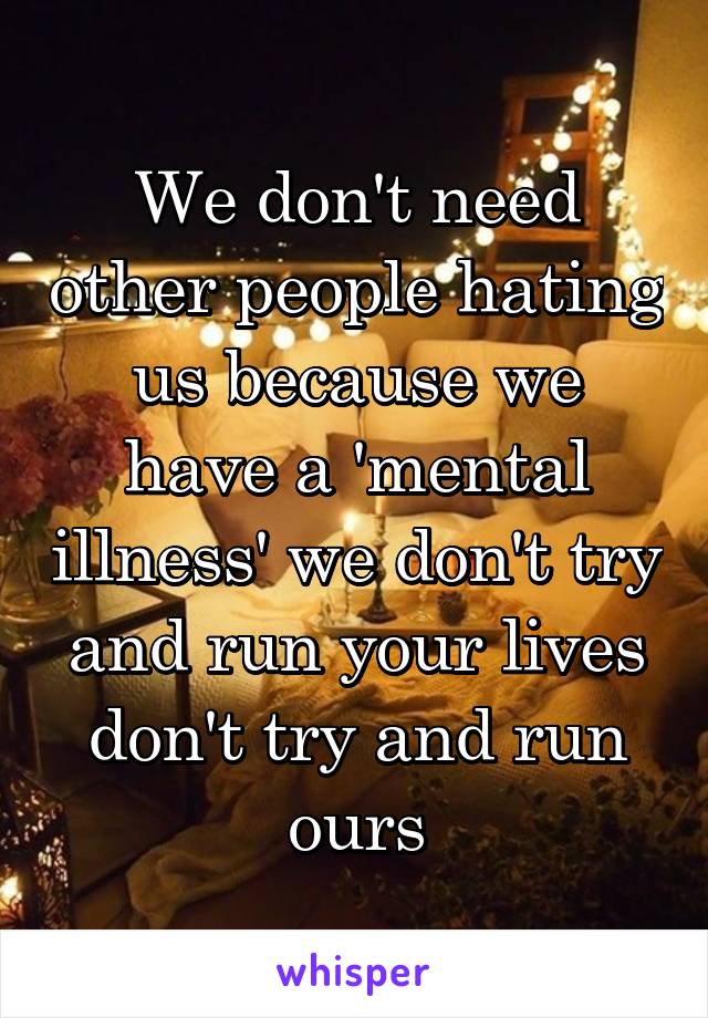 We don't need other people hating us because we have a 'mental illness' we don't try and run your lives don't try and run ours