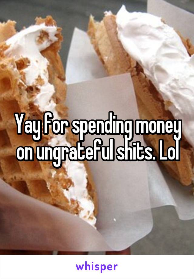 Yay for spending money on ungrateful shits. Lol