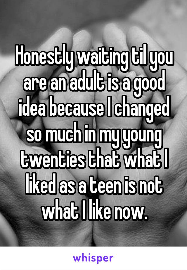Honestly waiting til you are an adult is a good idea because I changed so much in my young twenties that what I liked as a teen is not what I like now.