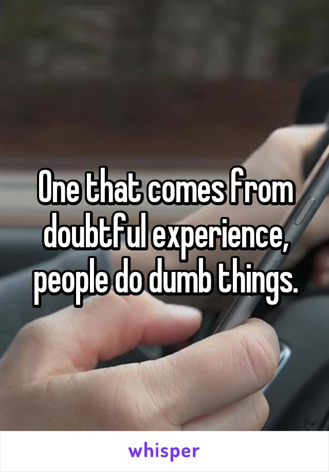 One that comes from doubtful experience, people do dumb things.