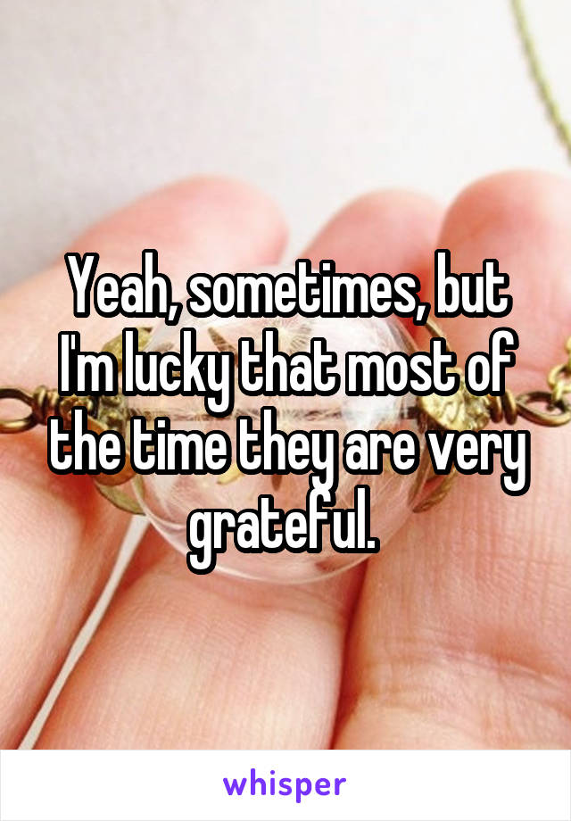 Yeah, sometimes, but I'm lucky that most of the time they are very grateful. 