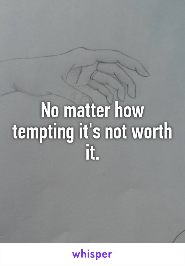 No matter how tempting it's not worth it.