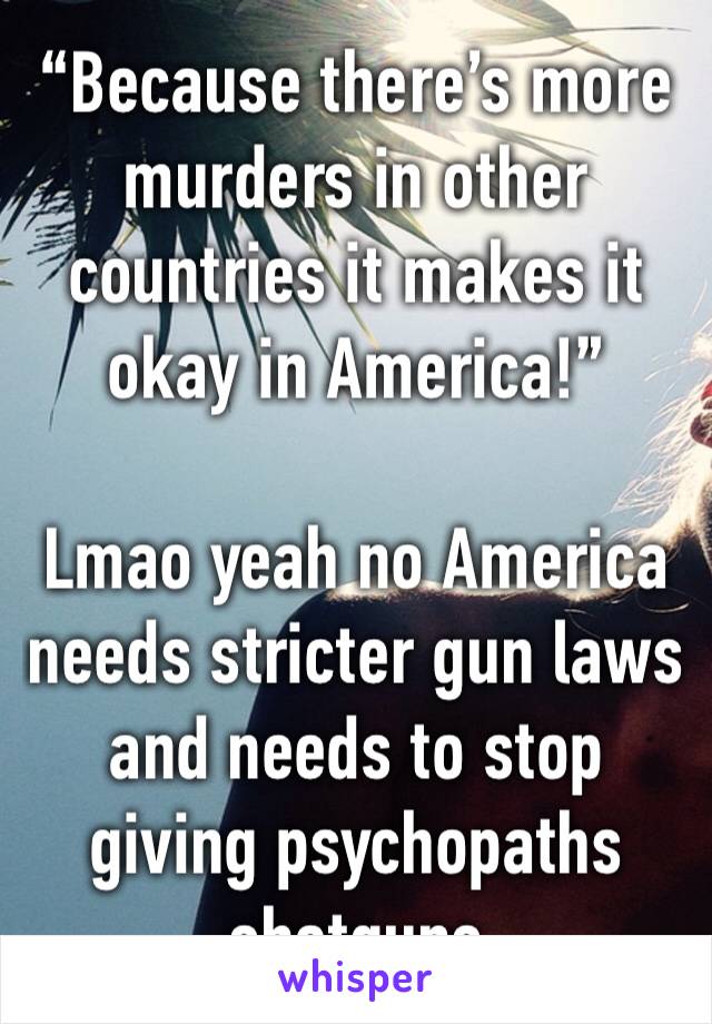 “Because there’s more murders in other countries it makes it okay in America!”

Lmao yeah no America needs stricter gun laws and needs to stop giving psychopaths shotguns 