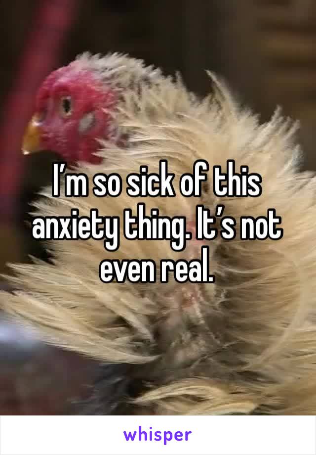 I’m so sick of this anxiety thing. It’s not even real.