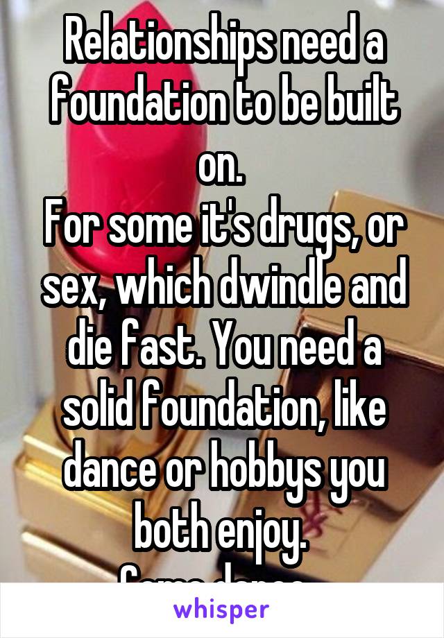 Relationships need a foundation to be built on. 
For some it's drugs, or sex, which dwindle and die fast. You need a solid foundation, like dance or hobbys you both enjoy. 
Come dance...