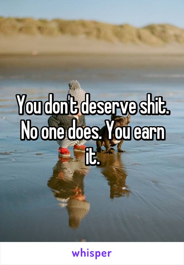 You don't deserve shit. No one does. You earn it.