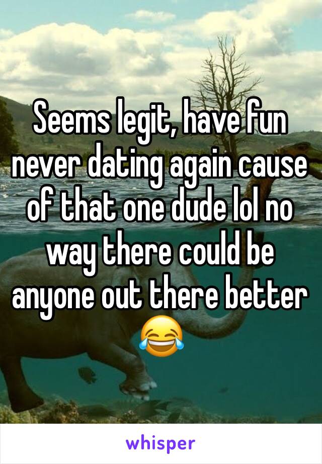 Seems legit, have fun never dating again cause of that one dude lol no way there could be anyone out there better 😂