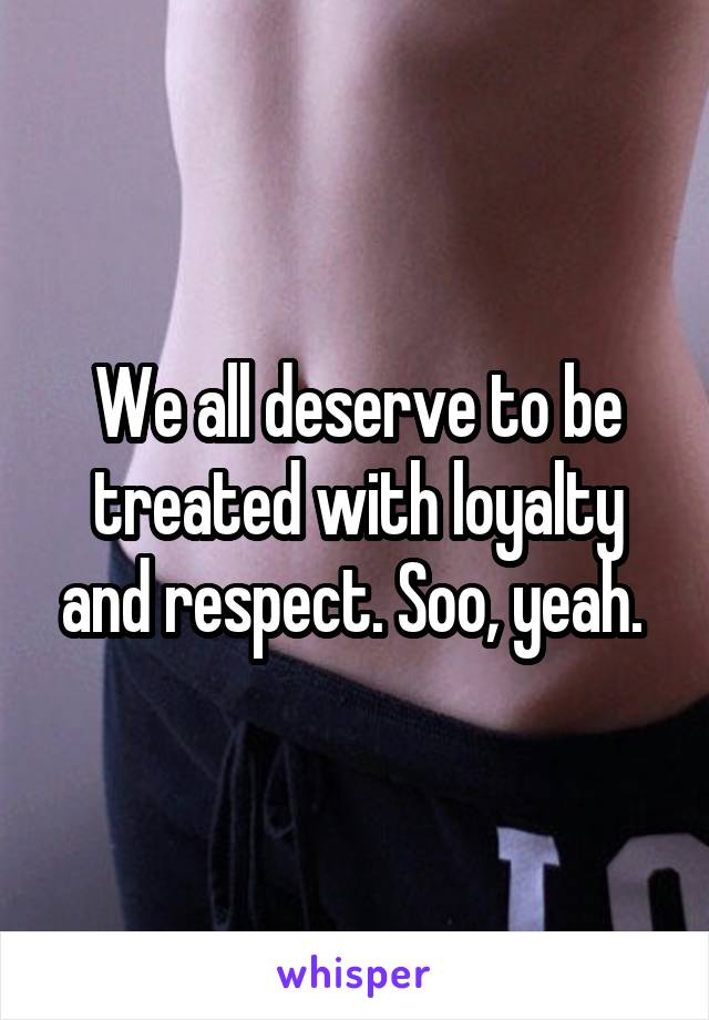 We all deserve to be treated with loyalty and respect. Soo, yeah. 