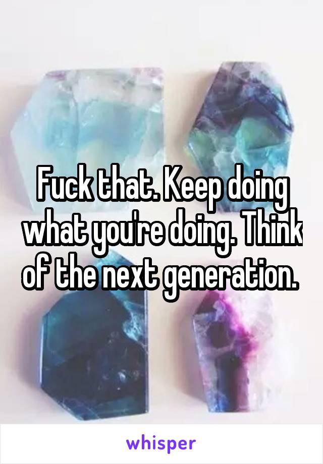 Fuck that. Keep doing what you're doing. Think of the next generation. 