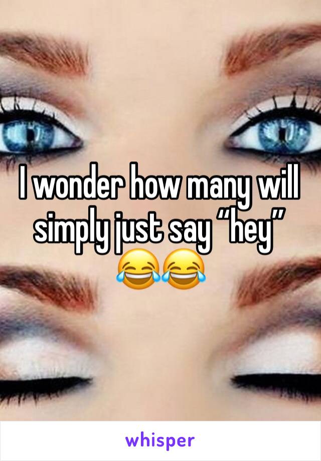 I wonder how many will simply just say “hey” 😂😂