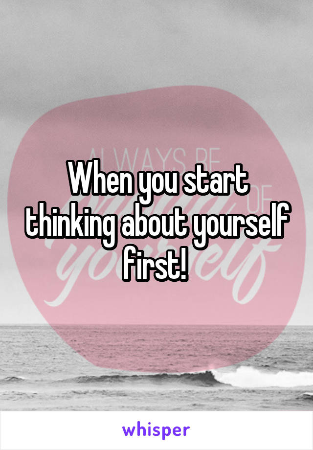 When you start thinking about yourself first! 