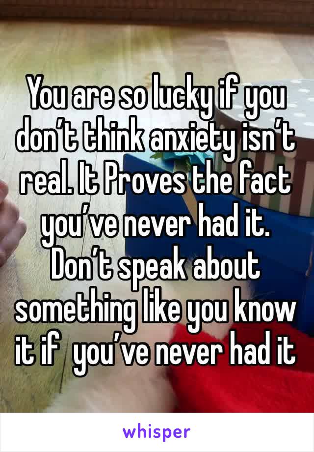 You are so lucky if you don’t think anxiety isn’t real. It Proves the fact you’ve never had it. Don’t speak about something like you know it if  you’ve never had it 