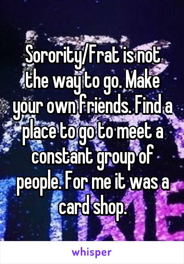 Sorority/Frat is not the way to go. Make your own friends. Find a place to go to meet a constant group of people. For me it was a card shop.