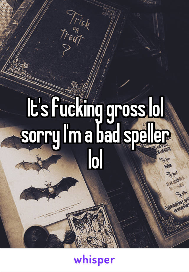 It's fucking gross lol sorry I'm a bad speller lol