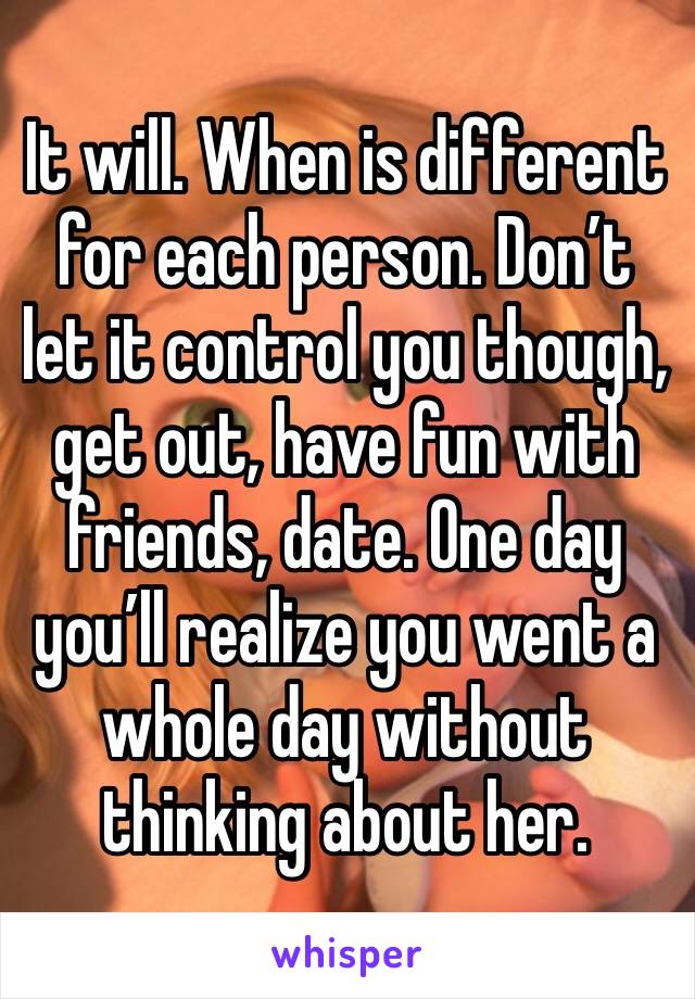 It will. When is different for each person. Don’t let it control you though, get out, have fun with friends, date. One day you’ll realize you went a whole day without thinking about her.