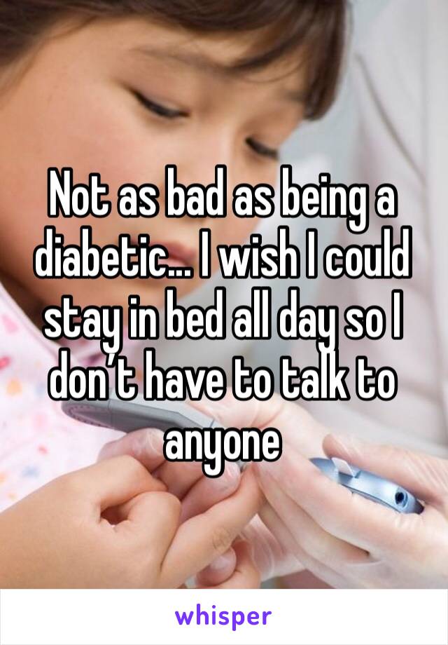 Not as bad as being a diabetic... I wish I could stay in bed all day so I don’t have to talk to anyone 