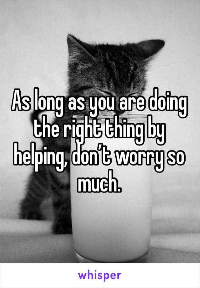 As long as you are doing the right thing by helping, don’t worry so much. 