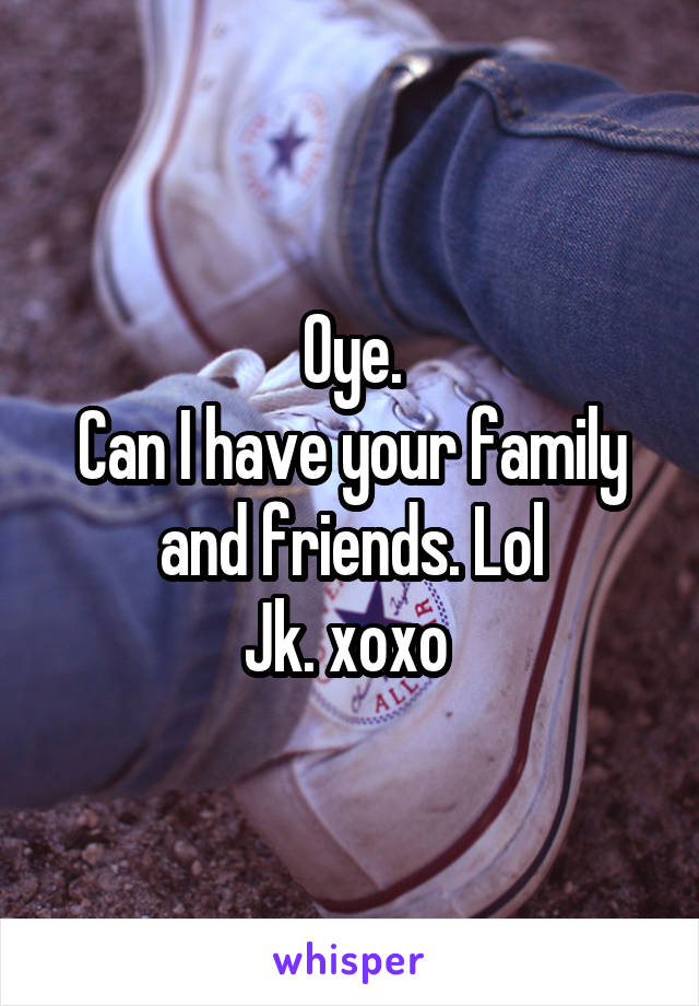 Oye.
Can I have your family and friends. Lol
Jk. xoxo 