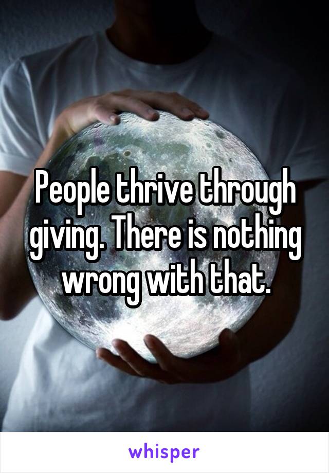 People thrive through giving. There is nothing wrong with that.