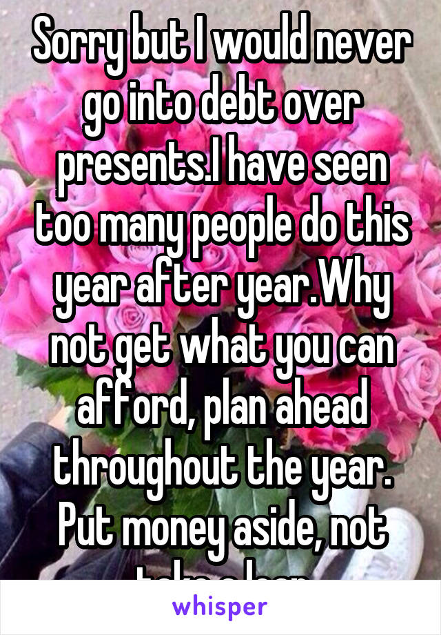 Sorry but I would never go into debt over presents.I have seen too many people do this year after year.Why not get what you can afford, plan ahead throughout the year. Put money aside, not take a loan