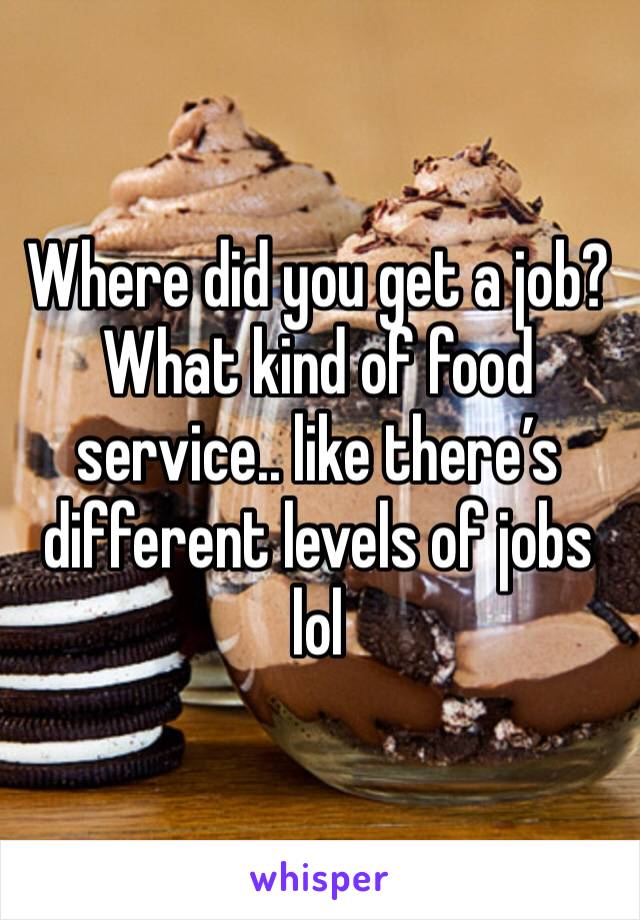 Where did you get a job? What kind of food service.. like there’s different levels of jobs lol