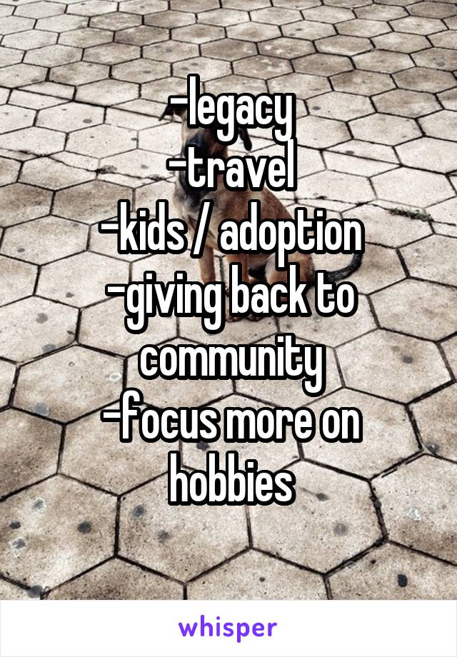-legacy
-travel
-kids / adoption
-giving back to community
-focus more on hobbies
