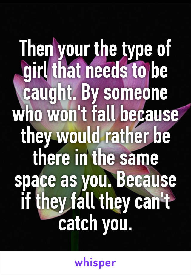 Then your the type of girl that needs to be caught. By someone who won't fall because they would rather be there in the same space as you. Because if they fall they can't catch you.